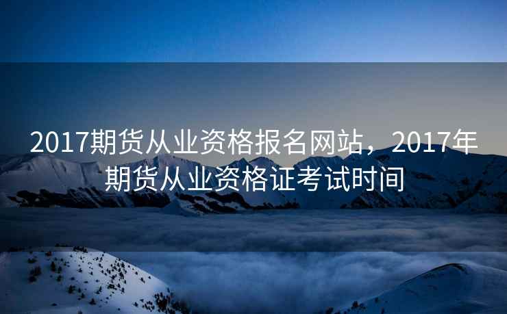 2017期货从业资格报名网站，2017年期货从业资格证考试时间