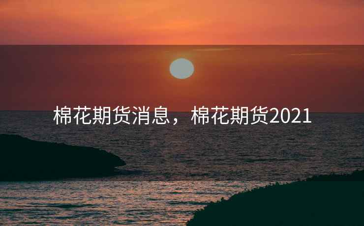 棉花期货消息,棉花期货2021