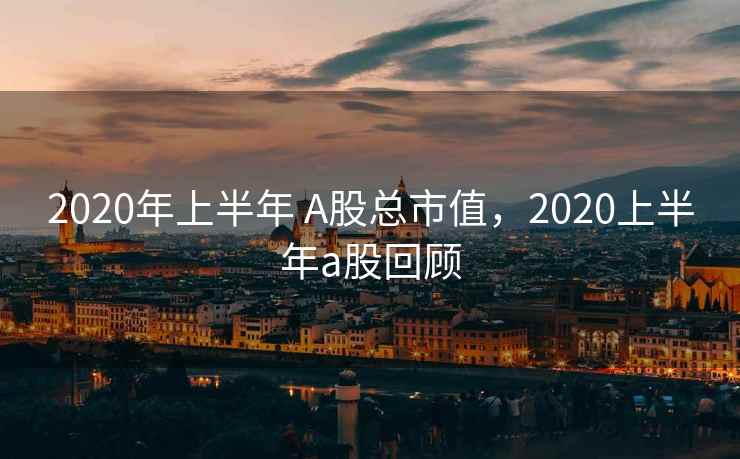 2020年上半年 A股总市值，2020上半年a股回顾
