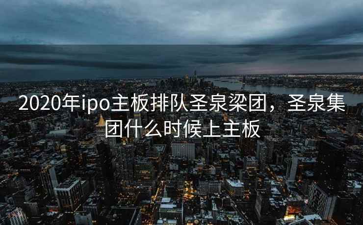 2020年ipo主板排队圣泉梁团，圣泉集团什么时候上主板