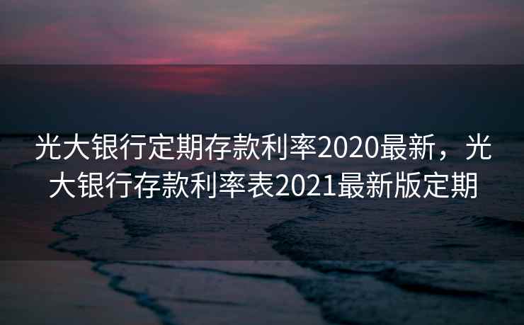 光大银行定期存款利率2020最新，光大银行存款利率表2021最新版定期  第2张