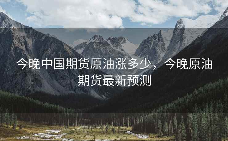 今晚中国期货原油涨多少，今晚原油期货最新预测