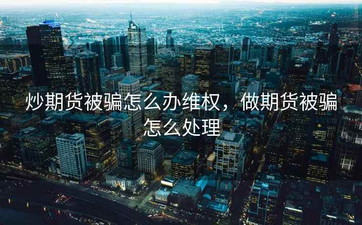 炒期货被骗怎么办维权，做期货被骗怎么处理  第1张