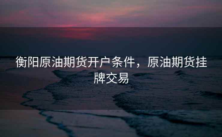 衡阳原油期货开户条件，原油期货挂牌交易