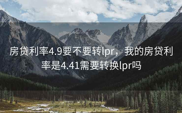 房贷利率4.9要不要转lpr，我的房贷利率是4.41需要转换lpr吗