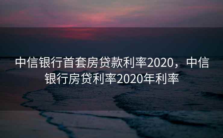 中信银行首套房贷款利率2020，中信银行房贷利率2020年利率
