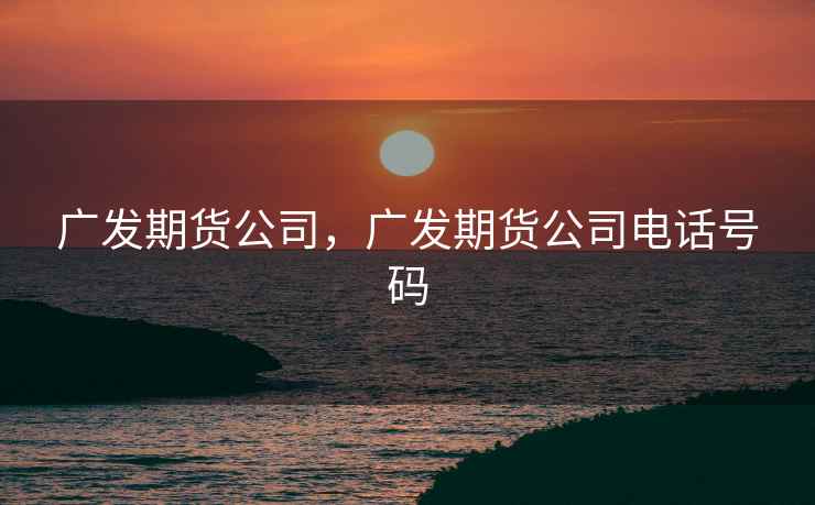 广发期货公司，广发期货公司电话号码