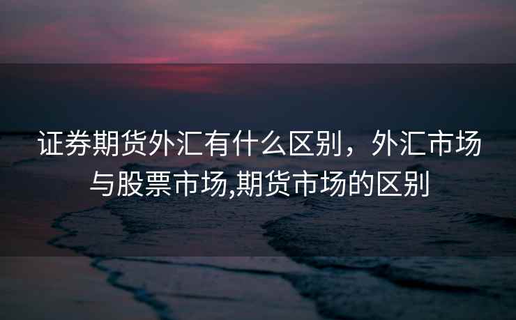 证券期货外汇有什么区别，外汇市场与股票市场,期货市场的区别