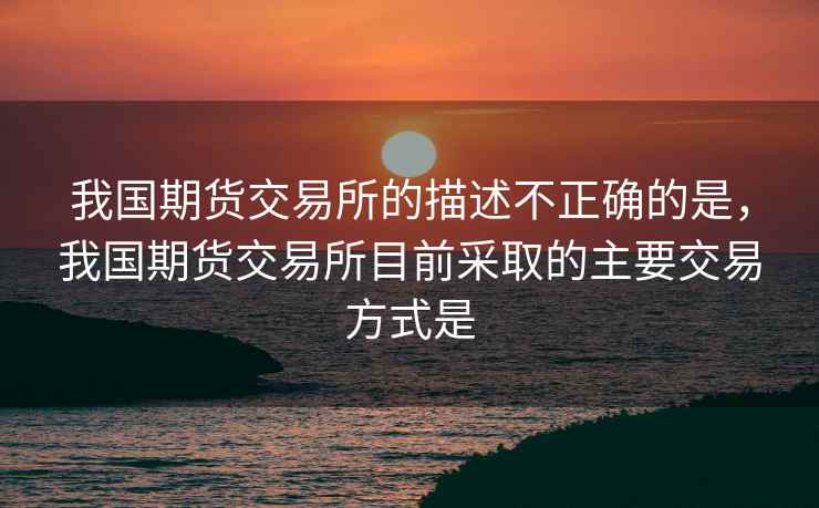 我国期货交易所的描述不正确的是，我国期货交易所目前采取的主要交易方式是