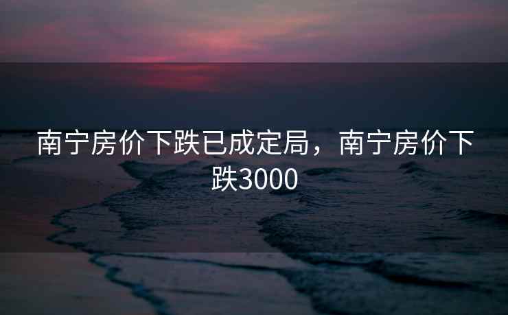 南宁房价下跌已成定局，南宁房价下跌3000