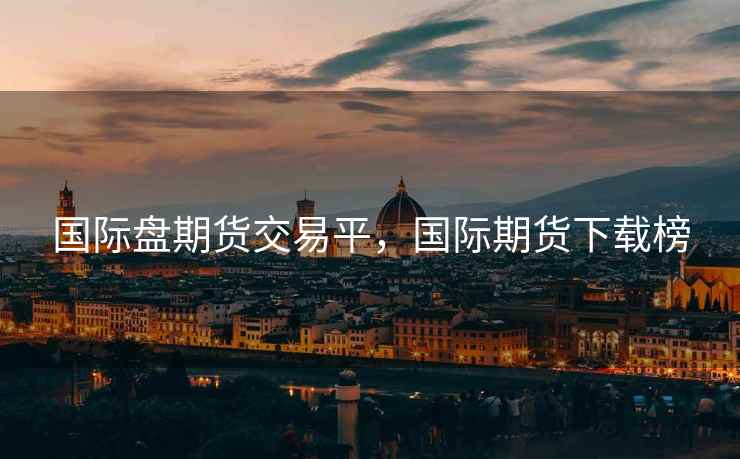 国际盘期货交易平，国际期货下载榜