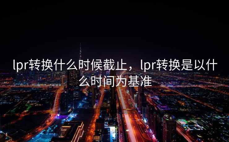 lpr转换什么时候截止，lpr转换是以什么时间为基准