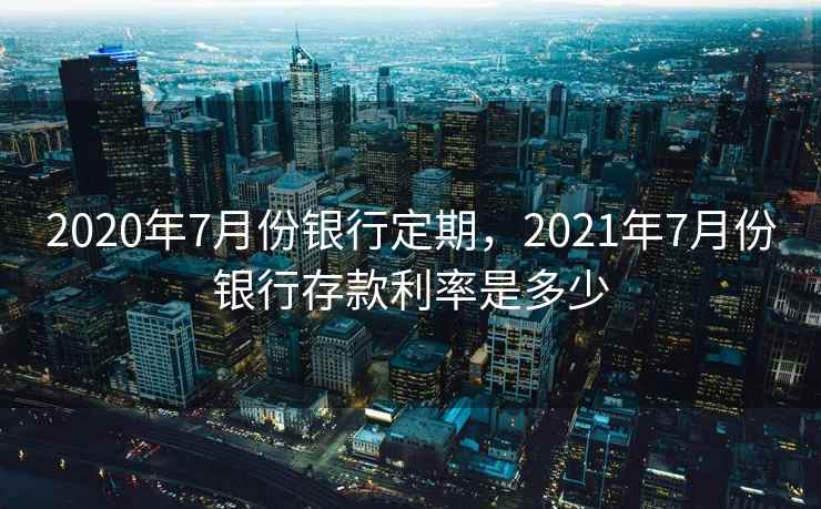 2020年7月份银行定期，2021年7月份银行存款利率是多少