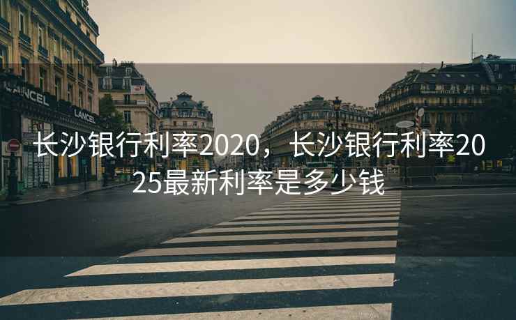 长沙银行利率2020，长沙银行利率2025最新利率是多少钱