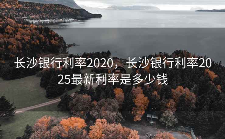 长沙银行利率2020，长沙银行利率2025最新利率是多少钱