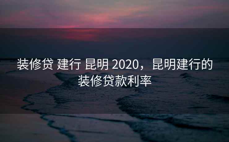 装修贷 建行 昆明 2020，昆明建行的装修贷款利率